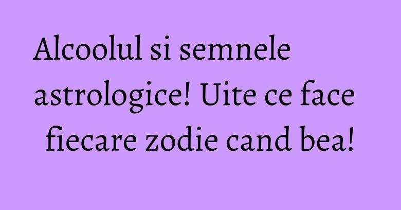 Alcoolul si semnele astrologice! Uite ce face fiecare zodie cand bea!