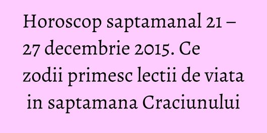 Horoscop saptamanal 21 – 27 decembrie 2015. Ce zodii primesc lectii de viata in saptamana Craciunului
