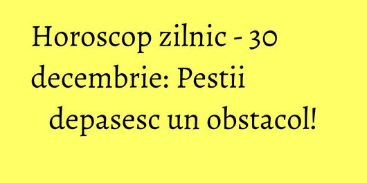 Horoscop zilnic - 30 decembrie: Pestii depasesc un obstacol!