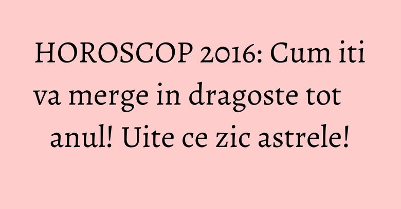 HOROSCOP 2016: Cum iti va merge in dragoste tot anul! Uite ce zic astrele!
