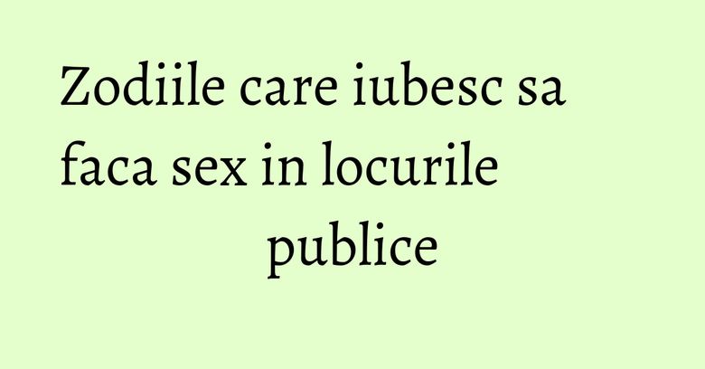Zodiile care iubesc sa faca sex in locurile publice