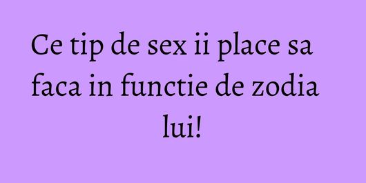 Ce tip de sex ii place sa faca in functie de zodia lui!