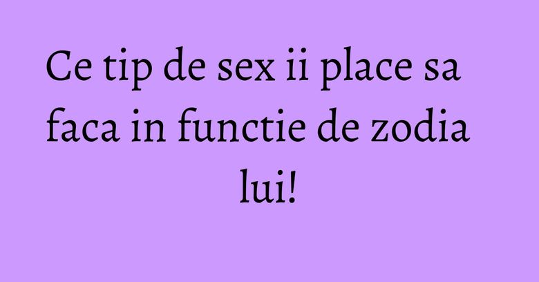 Ce tip de sex ii place sa faca in functie de zodia lui! Ce tip de sex ii place sa faca in functie de zodia lui!