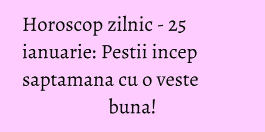 Horoscop zilnic - 25 ianuarie: Pestii incep saptamana cu o veste buna!