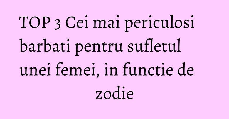 TOP 3 Cei mai periculosi barbati pentru sufletul unei femei, in functie de zodie TOP 3 Cei mai periculosi barbati pentru sufletul unei femei, in functie de zodie