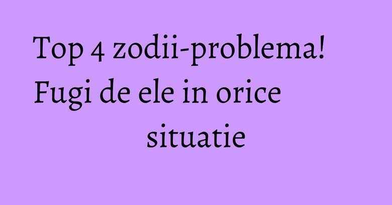 Top 4 zodii-problema! Fugi de ele in orice situatie Top 4 zodii-problema! Fugi de ele in orice situatie