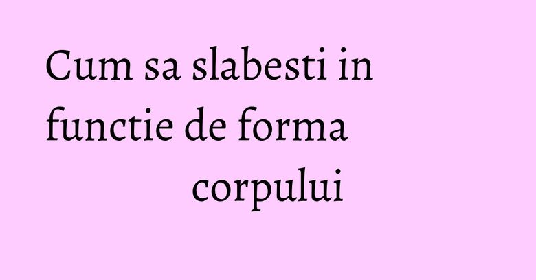 Cum sa slabesti in functie de forma corpului Cum sa slabesti in functie de forma corpului