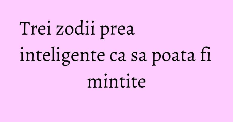Trei zodii prea inteligente ca sa poata fi mintite Trei zodii prea inteligente ca sa poata fi mintite