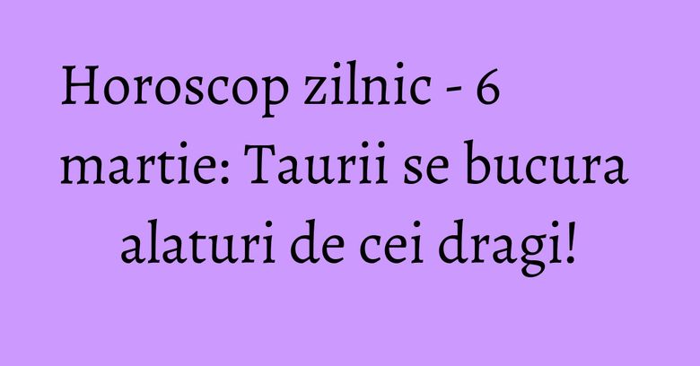 Horoscop zilnic - 6 martie: Taurii se bucura alaturi de cei dragi!