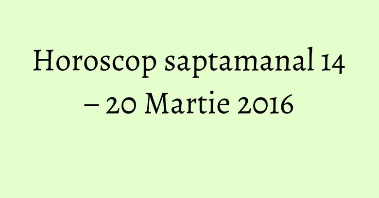 Horoscop saptamanal 14 – 20 Martie 2016 Horoscop saptamanal 14 – 20 Martie 2016
