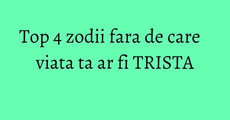Top 4 zodii fara de care viata ta ar fi TRISTA Top 4 zodii fara de care viata ta ar fi TRISTA