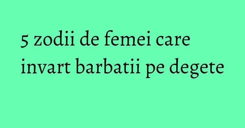 5 zodii de femei care invart barbatii pe degete