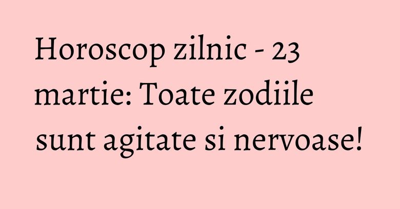 Horoscop zilnic - 23 martie: Toate zodiile sunt agitate si nervoase!