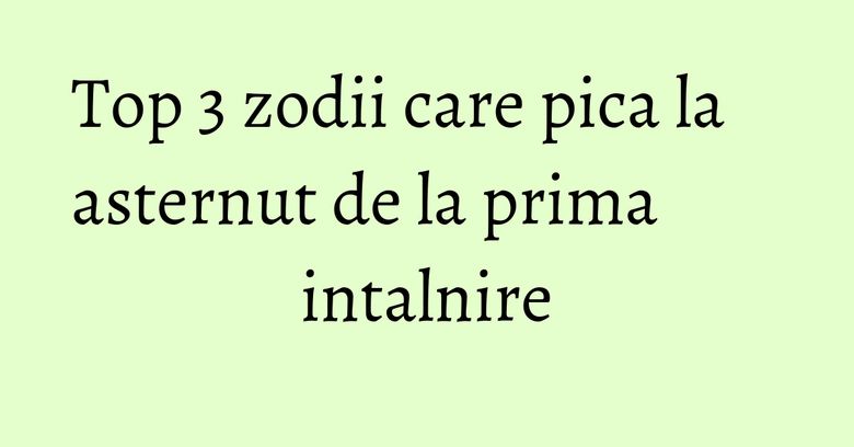 Top 3 zodii care pica la asternut de la prima intalnire