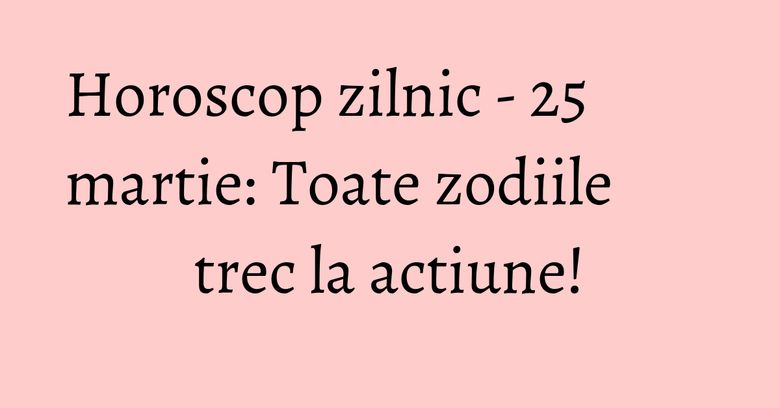 Horoscop zilnic - 25 martie: Toate zodiile trec la actiune!