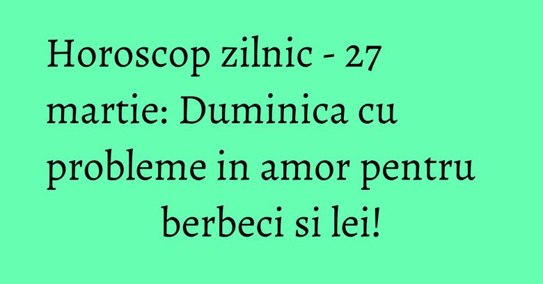 Horoscop zilnic - 27 martie: Duminica cu probleme in amor pentru berbeci si lei!