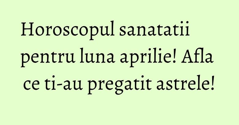 Horoscopul sanatatii pentru luna aprilie! Afla ce ti-au pregatit astrele!