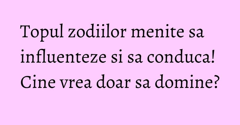 Topul zodiilor menite sa influenteze si sa conduca! Cine vrea doar sa domine?