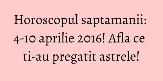 Horoscopul saptamanii: 4-10 aprilie 2016! Afla ce ti-au pregatit astrele!