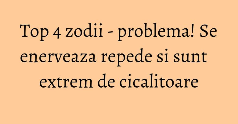 Top 4 zodii - problema! Se enerveaza repede si sunt extrem de cicalitoare