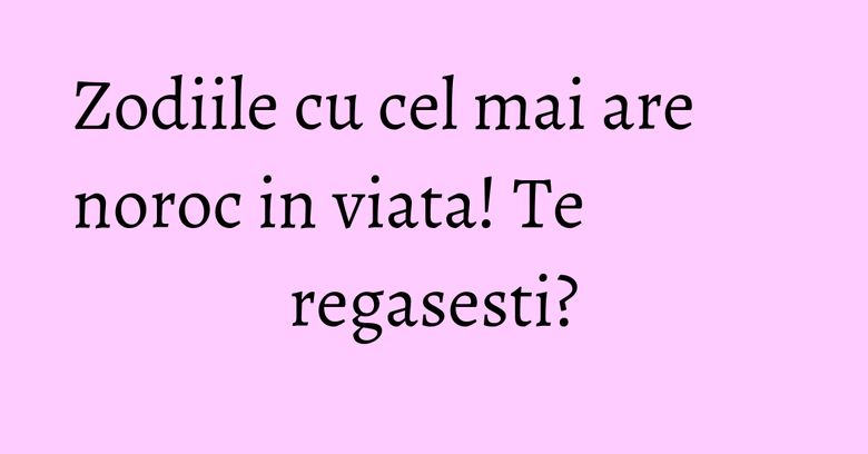 Zodiile cu cel mai are noroc in viata! Te regasesti?