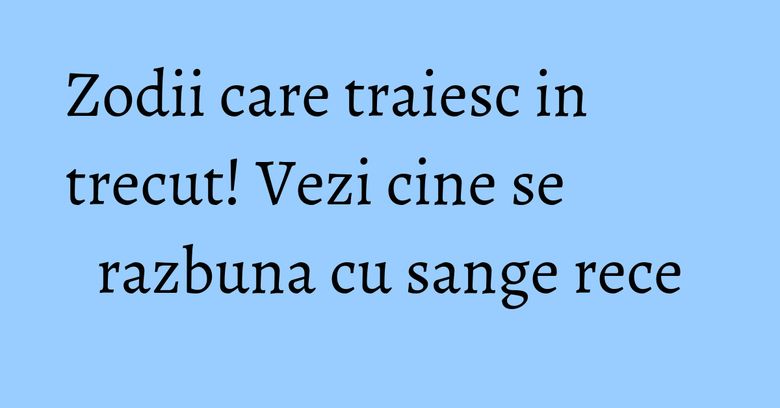 Zodii care traiesc in trecut! Vezi cine se razbuna cu sange rece Zodii care traiesc in trecut! Vezi cine se razbuna cu sange rece