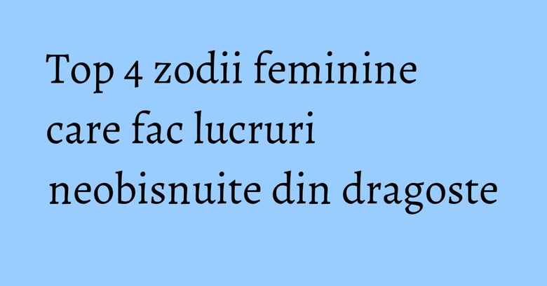 Top 4 zodii feminine care fac lucruri neobisnuite din dragoste Top 4 zodii feminine care fac lucruri neobisnuite din dragoste