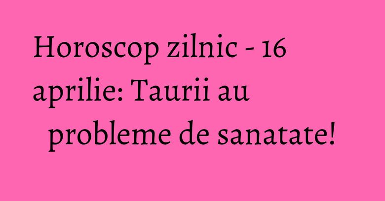 Horoscop zilnic - 16 aprilie: Taurii au probleme de sanatate!
