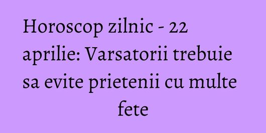 Horoscop zilnic - 22 aprilie: Varsatorii trebuie sa evite prietenii cu multe fete