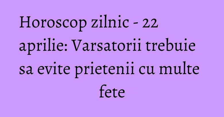 Horoscop zilnic - 22 aprilie: Varsatorii trebuie sa evite prietenii cu multe fete Horoscop zilnic - 22 aprilie: Varsatorii trebuie sa evite prietenii cu multe fete