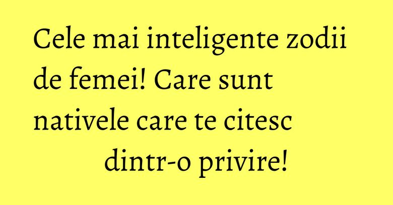 Cele mai inteligente zodii de femei! Care sunt nativele care te citesc dintr-o privire!