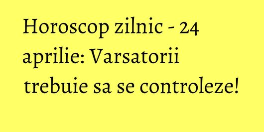 Horoscop zilnic - 24 aprilie: Varsatorii trebuie sa se controleze!
