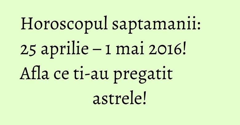 Horoscopul saptamanii: 25 aprilie – 1 mai 2016! Afla ce ti-au pregatit astrele!