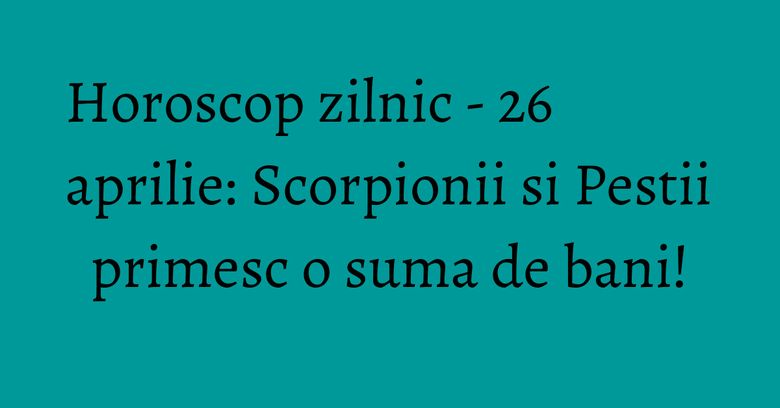 Horoscop zilnic - 26 aprilie: Scorpionii si Pestii primesc o suma de bani!