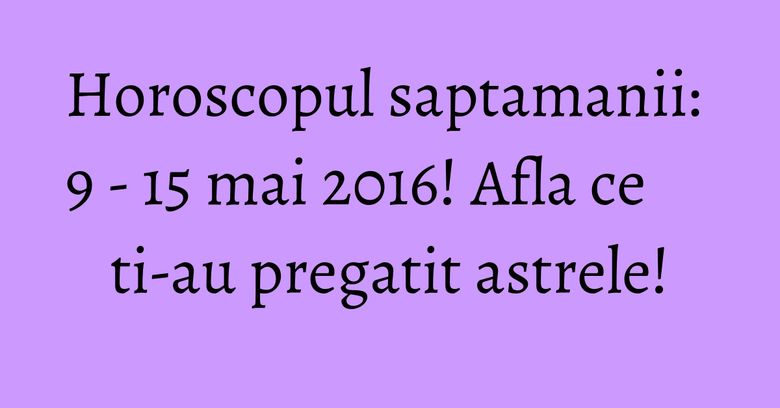 Horoscopul saptamanii: 9 - 15 mai 2016! Afla ce ti-au pregatit astrele!