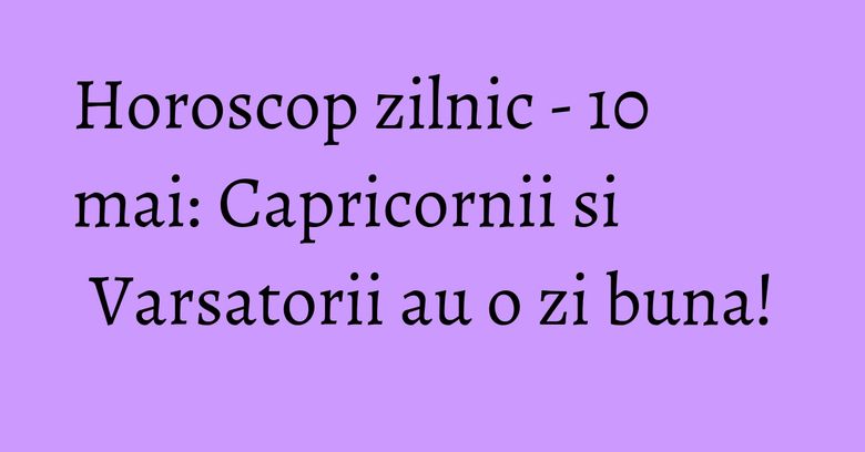 Horoscop zilnic - 10 mai: Capricornii si Varsatorii au o zi buna!