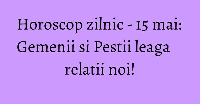 Horoscop zilnic - 15 mai: Gemenii si Pestii leaga relatii noi!