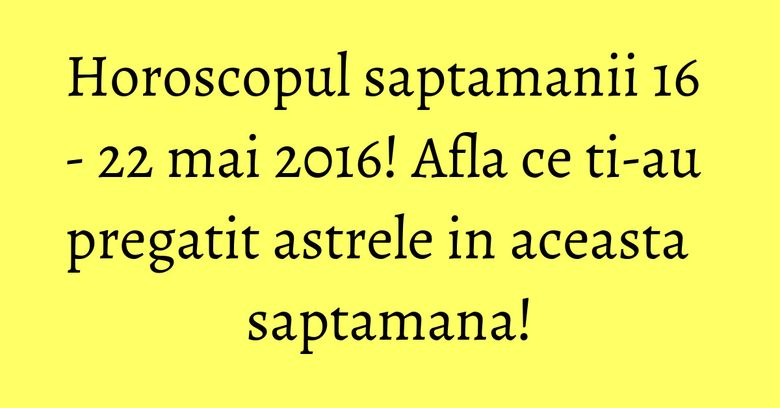 Horoscopul saptamanii 16 - 22 mai 2016! Afla ce ti-au pregatit astrele in aceasta saptamana!