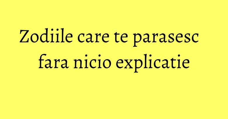 Zodiile care te parasesc fara nicio explicatie Zodiile care te parasesc fara nicio explicatie