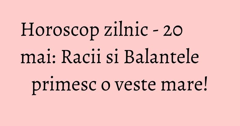 Horoscop zilnic - 20 mai: Racii si Balantele primesc o veste mare!