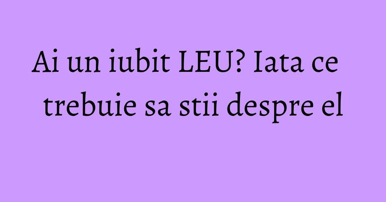 Ai un iubit LEU? Iata ce trebuie sa stii despre el Ai un iubit LEU? Iata ce trebuie sa stii despre el