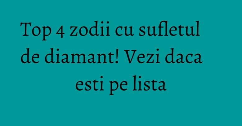 Top 4 zodii cu sufletul de diamant! Vezi daca esti pe lista
