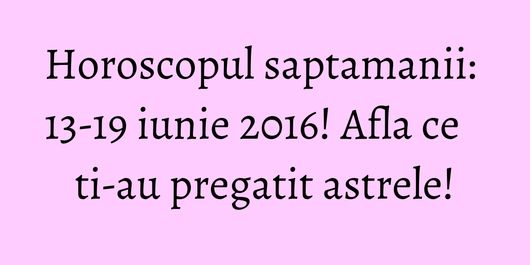 Horoscopul saptamanii: 13-19 iunie 2016! Afla ce ti-au pregatit astrele!
