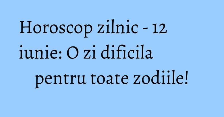 Horoscop zilnic - 12 iunie: O zi dificila pentru toate zodiile!