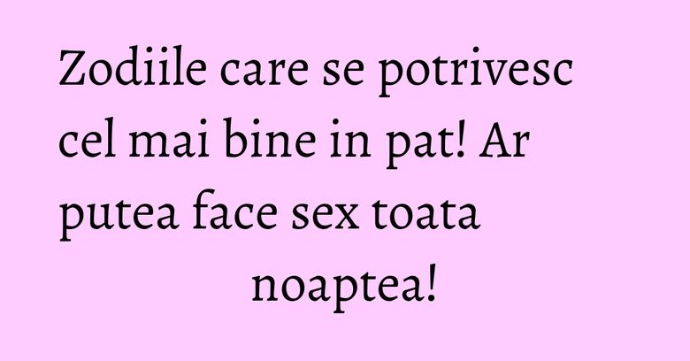 Zodiile care se potrivesc cel mai bine in pat! Ar putea face sex toata noaptea!