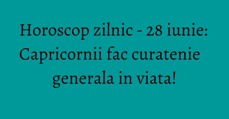 Horoscop zilnic - 28 iunie: Capricornii fac curatenie generala in viata!