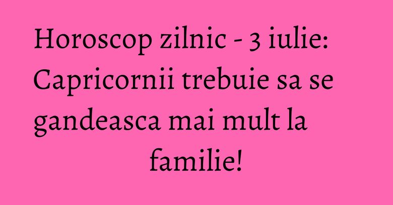 Horoscop zilnic - 3 iulie: Capricornii trebuie sa se gandeasca mai mult la familie!