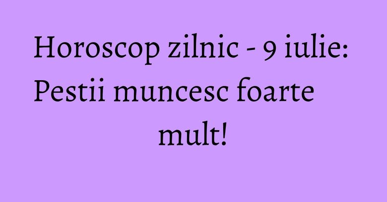 Horoscop zilnic - 9 iulie: Pestii muncesc foarte mult!