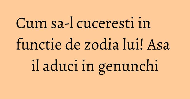 Cum sa-l cuceresti in functie de zodia lui! Asa il aduci in genunchi