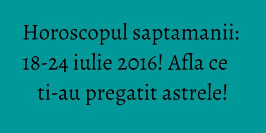 Horoscopul saptamanii: 18-24 iulie 2016! Afla ce ti-au pregatit astrele!